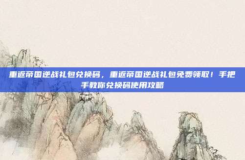 重返帝国逆战礼包兑换码,重返帝国逆战礼包免费领取!手把手教你兑换码使用攻略