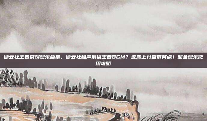 德云社王者荣耀配乐合集,德云社相声混搭王者BGM?这波上分自带笑点!超全配乐使用攻略