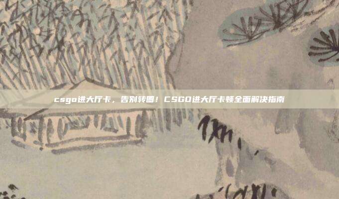 csgo进大厅卡,告别转圈!CSGO进大厅卡顿全面解决指南
