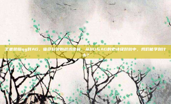 王者荣耀qg对AG,宿命对决的战术密码,从QG与AG的史诗级对抗中,我们能学到什么?
