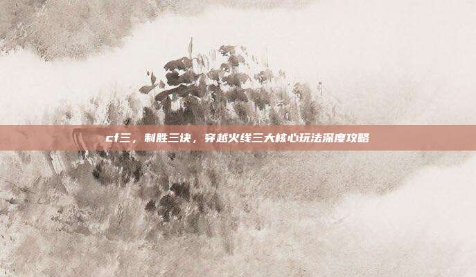 cf三，制胜三诀，穿越火线三大核心玩法深度攻略