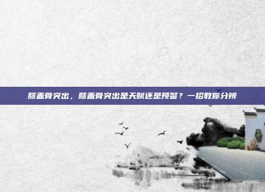 膝盖骨突出，膝盖骨突出是天赋还是预警？一招教你分辨
