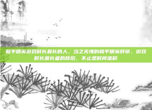 和平精英游戏时长最长的人,当之无愧的和平精英肝帝,游戏时长最长者的背后,不止是时间堆积