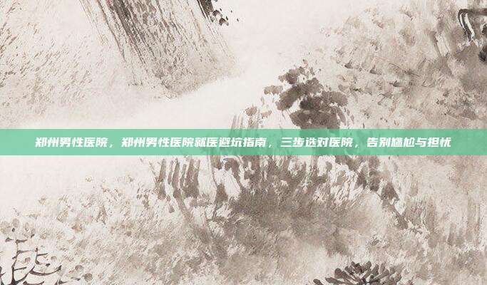 郑州男性医院，郑州男性医院就医避坑指南，三步选对医院，告别尴尬与担忧