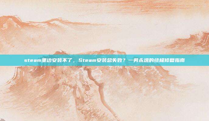 steam里边安装不了,Steam安装总失败?一劳永逸的终极修复指南
