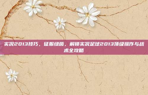 实况2013技巧,征服绿茵,解锁实况足球2013顶级操作与战术全攻略
