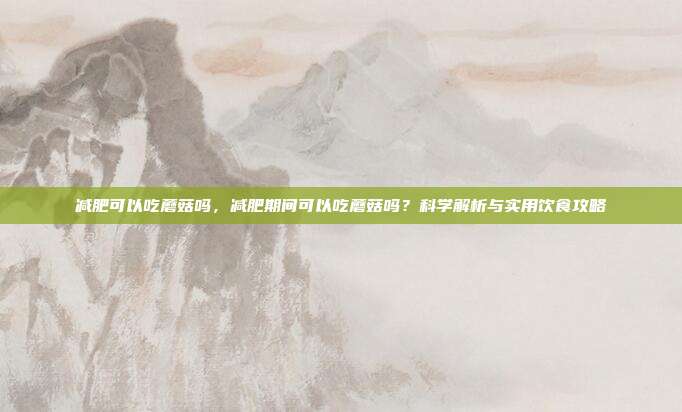 减肥可以吃蘑菇吗,减肥期间可以吃蘑菇吗?科学解析与实用饮食攻略