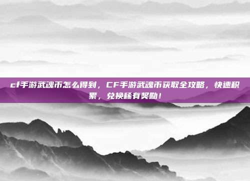 cf手游武魂币怎么得到,CF手游武魂币获取全攻略,快速积累,兑换稀有奖励!