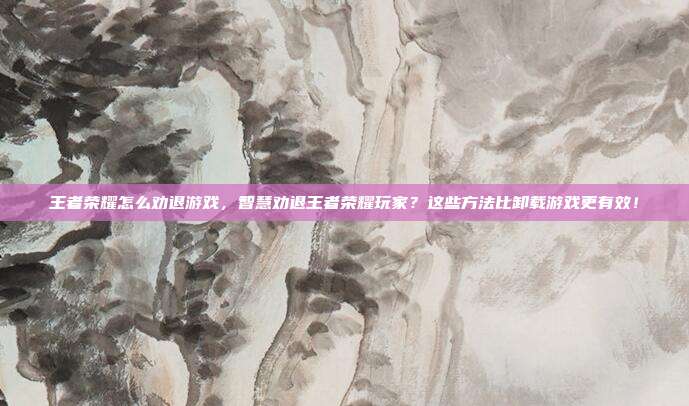 王者荣耀怎么劝退游戏,智慧劝退王者荣耀玩家?这些方法比卸载游戏更有效!