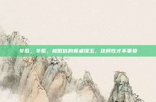 冬瓜,冬瓜,被低估的餐桌璞玉,这样吃才不辜负