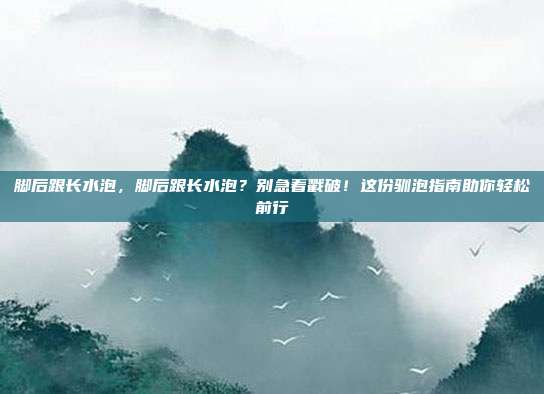 脚后跟长水泡,脚后跟长水泡?别急着戳破!这份驯泡指南助你轻松前行
