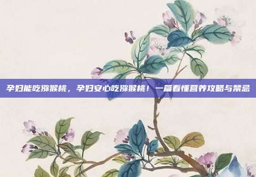 孕妇能吃猕猴桃,孕妇安心吃猕猴桃!一篇看懂营养攻略与禁忌