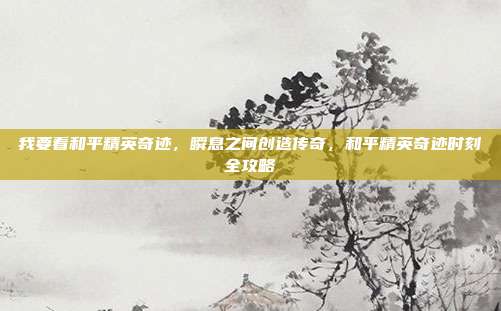 我要看和平精英奇迹,瞬息之间创造传奇,和平精英奇迹时刻全攻略