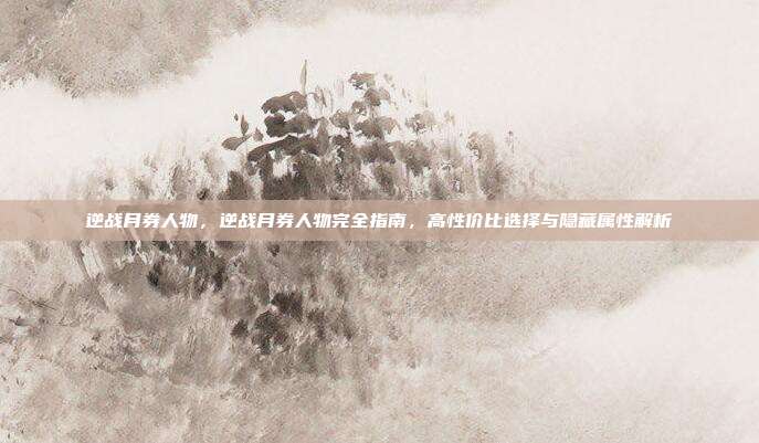 逆战月券人物，逆战月券人物完全指南，高性价比选择与隐藏属性解析