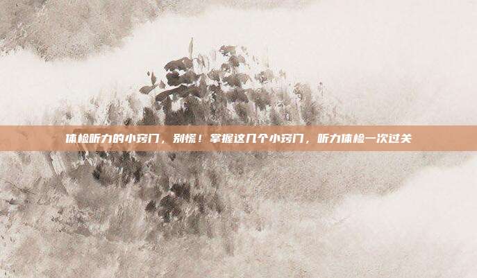 体检听力的小窍门,别慌!掌握这几个小窍门,听力体检一次过关