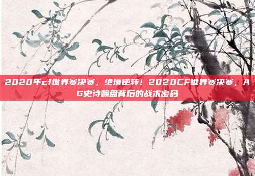 2020年cf世界赛决赛,绝境逆转!2020CF世界赛决赛,AG史诗翻盘背后的战术密码