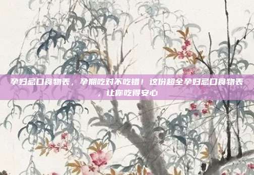 孕妇忌口食物表，孕期吃对不吃错！这份超全孕妇忌口食物表，让你吃得安心