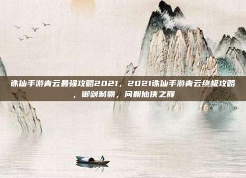 诛仙手游青云最强攻略2021，2021诛仙手游青云终极攻略，御剑制霸，问鼎仙侠之巅