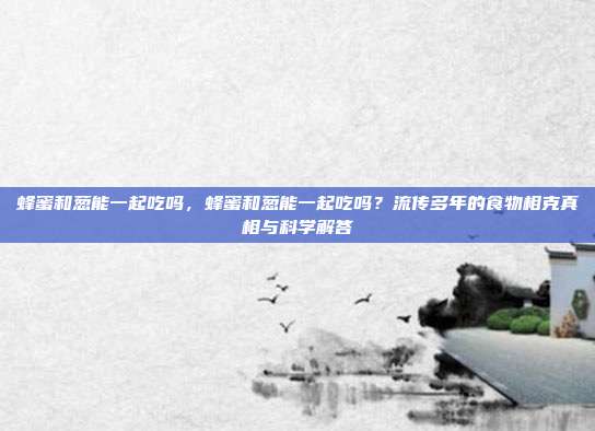 蜂蜜和葱能一起吃吗,蜂蜜和葱能一起吃吗?流传多年的食物相克真相与科学解答