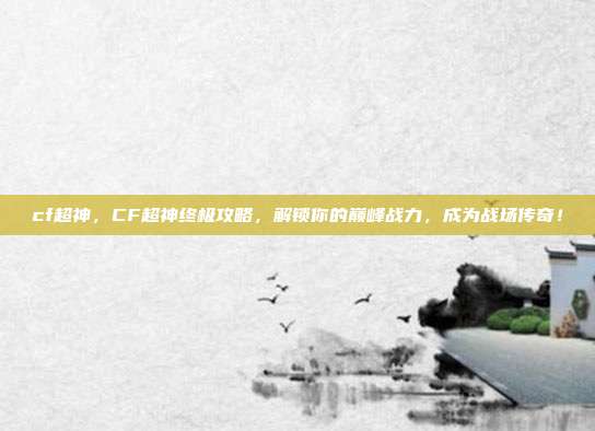cf超神,CF超神终极攻略,解锁你的巅峰战力,成为战场传奇!