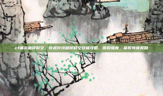 cf端游破碎时空，穿越火线破碎时空终极攻略，撕裂维度，赢取传奇奖励