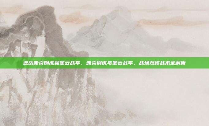 逆战赤炎钢虎和星云战车,赤炎钢虎与星云战车,战场双核战术全解析