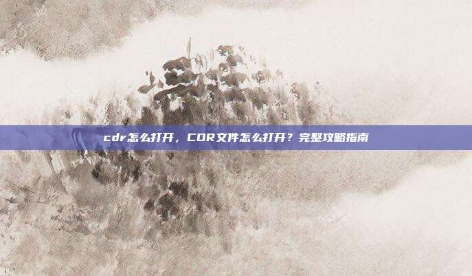 cdr怎么打开,CDR文件怎么打开?完整攻略指南