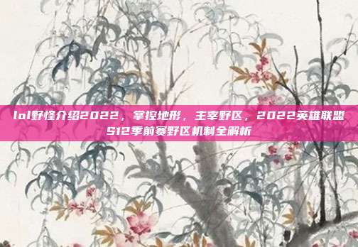 lol野怪介绍2022,掌控地形,主宰野区,2022英雄联盟S12季前赛野区机制全解析