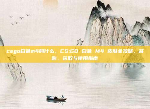 csgo白色m4叫什么，CS:GO 白色 M4 皮肤全攻略，名称、获取与使用指南