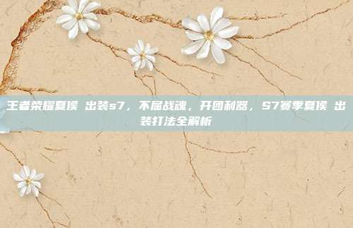 王者荣耀夏侯惇出装s7,不屈战魂,开团利器,S7赛季夏侯惇出装打法全解析