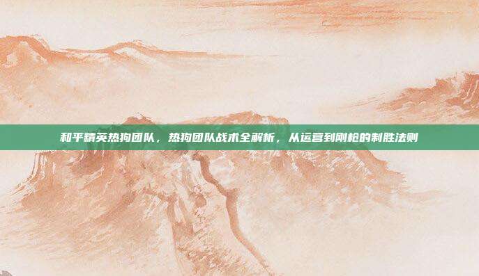 和平精英热狗团队,热狗团队战术全解析,从运营到刚枪的制胜法则
