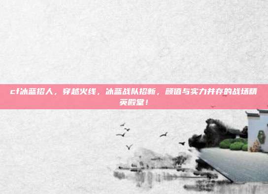 cf冰蓝招人,穿越火线,冰蓝战队招新,颜值与实力并存的战场精英殿堂!