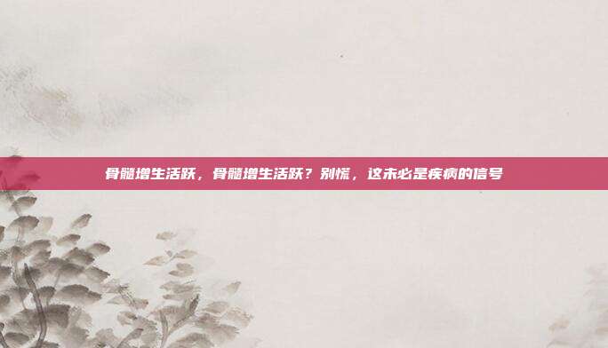 骨髓增生活跃，骨髓增生活跃？别慌，这未必是疾病的信号