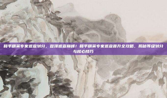 和平精英专家巡查划分,登顶巡查巅峰!和平精英专家巡查晋升全攻略,揭秘等级划分与核心技巧