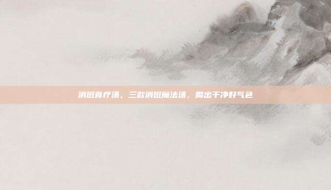 消斑食疗汤,三款消斑魔法汤,喝出干净好气色