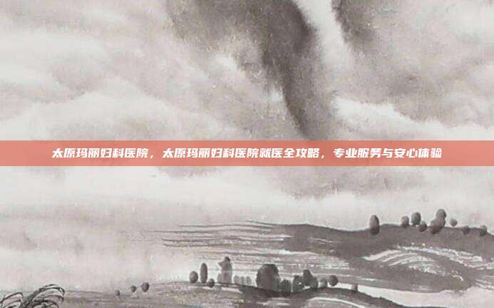 太原玛丽妇科医院，太原玛丽妇科医院就医全攻略，专业服务与安心体验