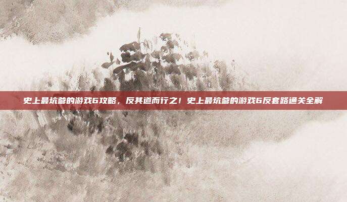 史上最坑爹的游戏6攻略，反其道而行之！史上最坑爹的游戏6反套路通关全解