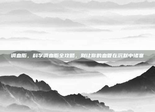 调血脂，科学调血脂全攻略，别让你的血管在沉默中堵塞