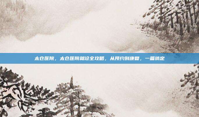 太仓医院，太仓医院就诊全攻略，从预约到康复，一篇搞定