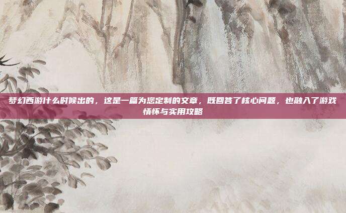 梦幻西游什么时候出的,这是一篇为您定制的文章,既回答了核心问题,也融入了游戏情怀与实用攻略