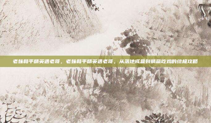 老妹和平精英遇老哥,老妹和平精英遇老哥,从落地成盒到躺赢吃鸡的终极攻略