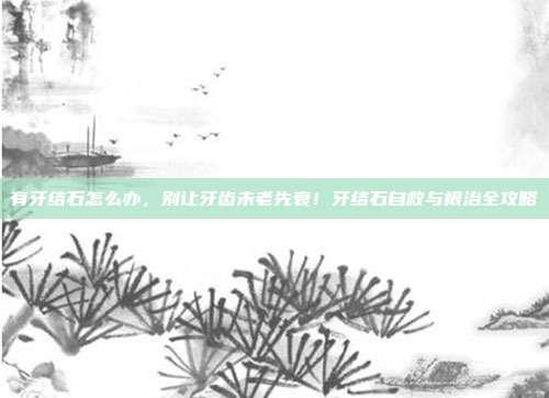 有牙结石怎么办,别让牙齿未老先衰!牙结石自救与根治全攻略