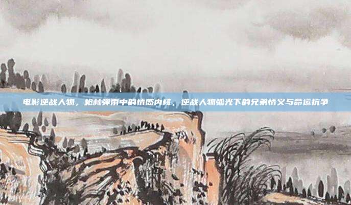 电影逆战人物，枪林弹雨中的情感内核，逆战人物弧光下的兄弟情义与命运抗争