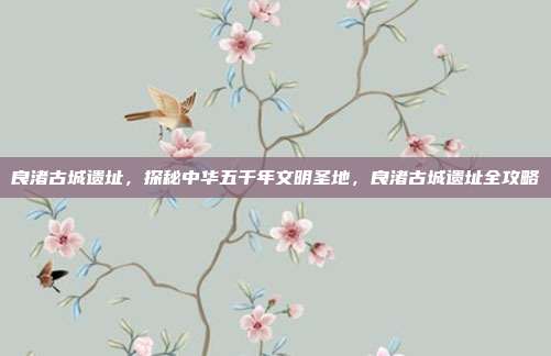 良渚古城遗址,探秘中华五千年文明圣地,良渚古城遗址全攻略
