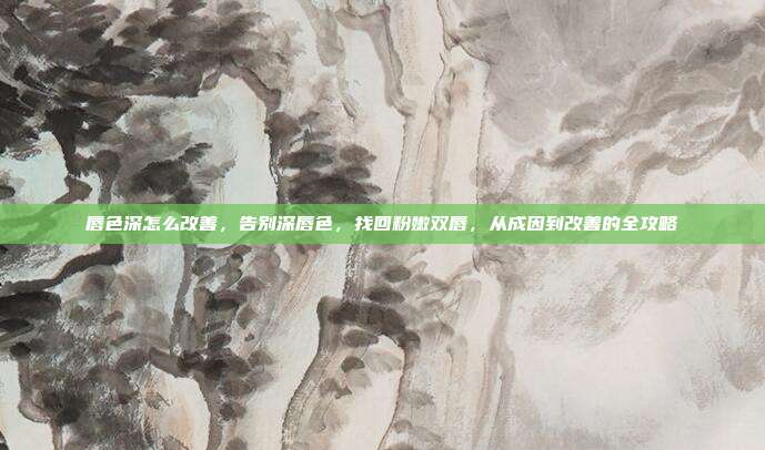 唇色深怎么改善，告别深唇色，找回粉嫩双唇，从成因到改善的全攻略