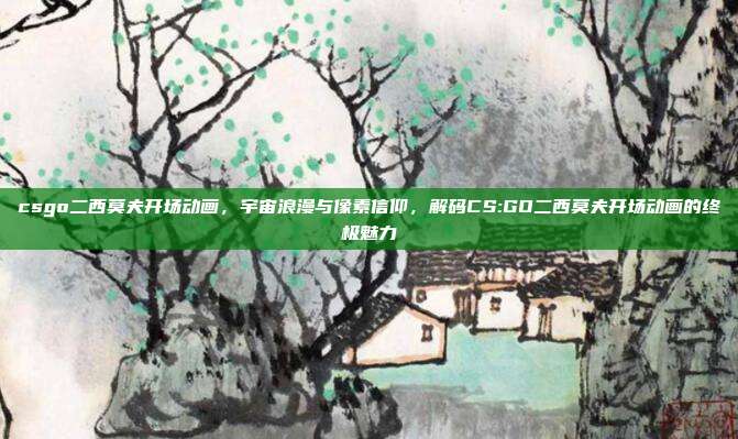 csgo二西莫夫开场动画,宇宙浪漫与像素信仰,解码CS:GO二西莫夫开场动画的终极魅力