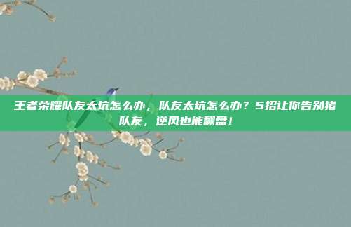 王者荣耀队友太坑怎么办,队友太坑怎么办?5招让你告别猪队友,逆风也能翻盘!