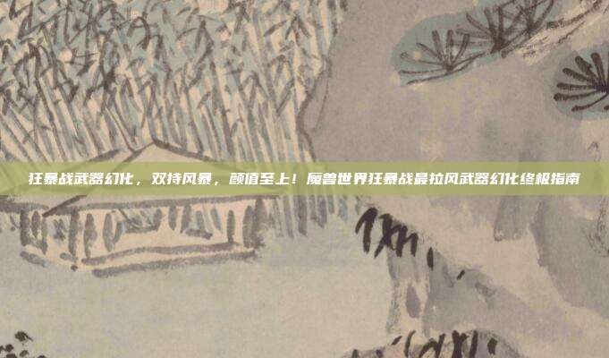 狂暴战武器幻化,双持风暴,颜值至上!魔兽世界狂暴战最拉风武器幻化终极指南
