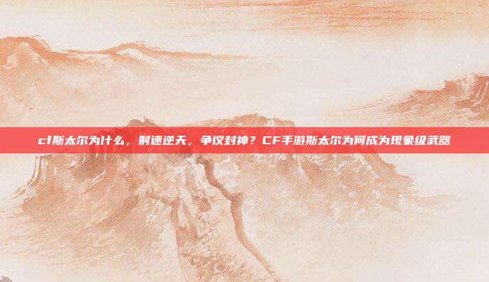 cf斯太尔为什么,射速逆天,争议封神?CF手游斯太尔为何成为现象级武器