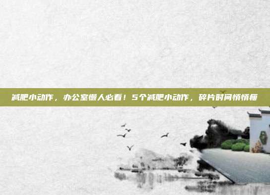 减肥小动作,办公室懒人必看!5个减肥小动作,碎片时间悄悄瘦